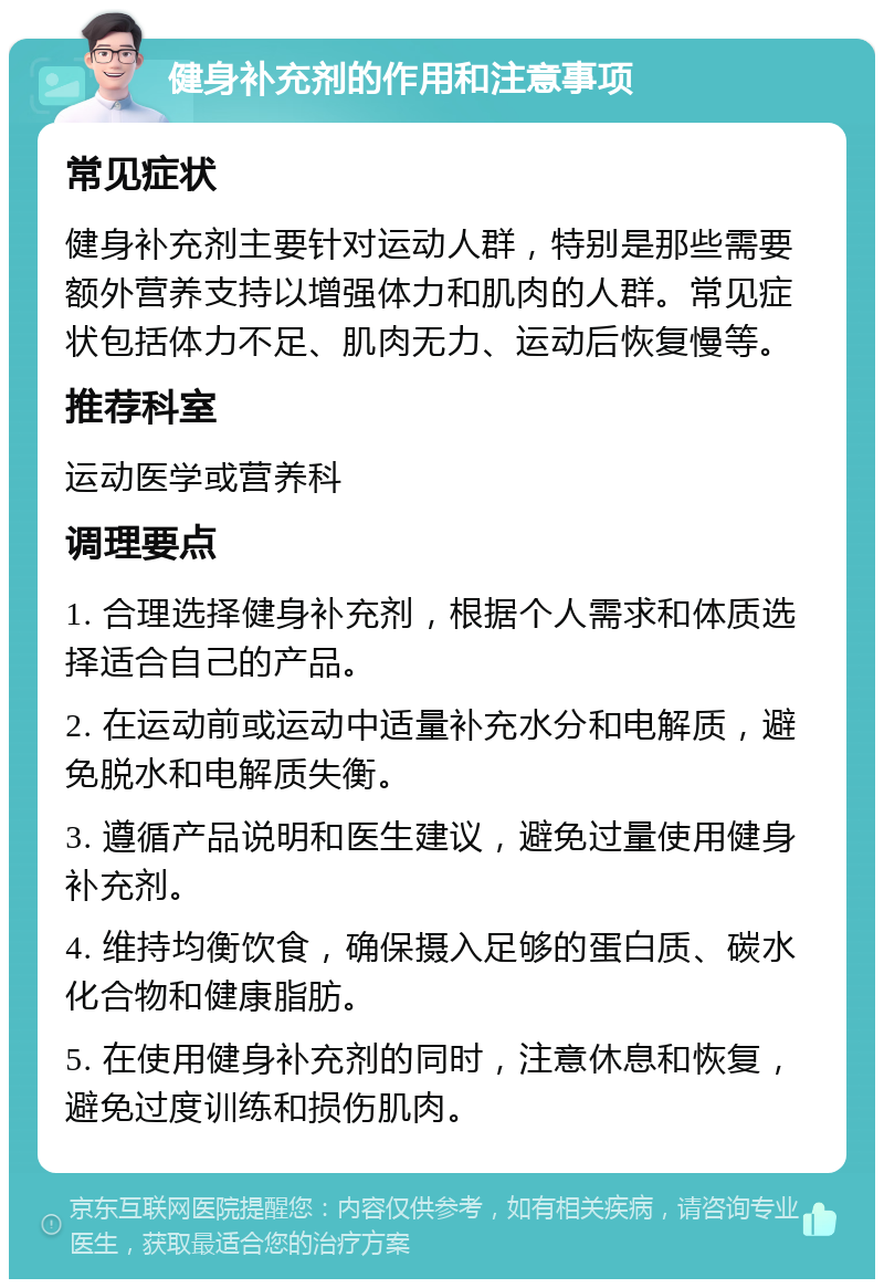 健身补充剂的作用和注意事项 常见症状 健身补充剂主要针对运动人群，特别是那些需要额外营养支持以增强体力和肌肉的人群。常见症状包括体力不足、肌肉无力、运动后恢复慢等。 推荐科室 运动医学或营养科 调理要点 1. 合理选择健身补充剂，根据个人需求和体质选择适合自己的产品。 2. 在运动前或运动中适量补充水分和电解质，避免脱水和电解质失衡。 3. 遵循产品说明和医生建议，避免过量使用健身补充剂。 4. 维持均衡饮食，确保摄入足够的蛋白质、碳水化合物和健康脂肪。 5. 在使用健身补充剂的同时，注意休息和恢复，避免过度训练和损伤肌肉。