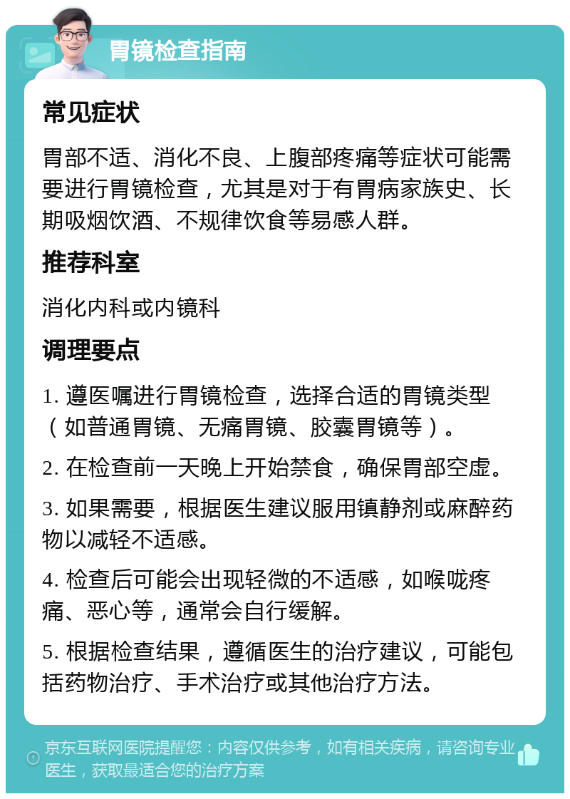 胃镜检查指南 常见症状 胃部不适、消化不良、上腹部疼痛等症状可能需要进行胃镜检查，尤其是对于有胃病家族史、长期吸烟饮酒、不规律饮食等易感人群。 推荐科室 消化内科或内镜科 调理要点 1. 遵医嘱进行胃镜检查，选择合适的胃镜类型（如普通胃镜、无痛胃镜、胶囊胃镜等）。 2. 在检查前一天晚上开始禁食，确保胃部空虚。 3. 如果需要，根据医生建议服用镇静剂或麻醉药物以减轻不适感。 4. 检查后可能会出现轻微的不适感，如喉咙疼痛、恶心等，通常会自行缓解。 5. 根据检查结果，遵循医生的治疗建议，可能包括药物治疗、手术治疗或其他治疗方法。