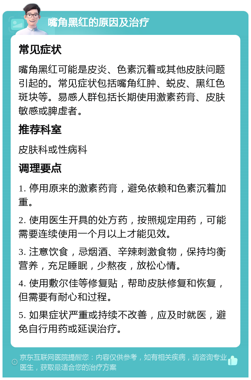 嘴角黑红的原因及治疗 常见症状 嘴角黑红可能是皮炎、色素沉着或其他皮肤问题引起的。常见症状包括嘴角红肿、蜕皮、黑红色斑块等。易感人群包括长期使用激素药膏、皮肤敏感或脾虚者。 推荐科室 皮肤科或性病科 调理要点 1. 停用原来的激素药膏，避免依赖和色素沉着加重。 2. 使用医生开具的处方药，按照规定用药，可能需要连续使用一个月以上才能见效。 3. 注意饮食，忌烟酒、辛辣刺激食物，保持均衡营养，充足睡眠，少熬夜，放松心情。 4. 使用敷尔佳等修复贴，帮助皮肤修复和恢复，但需要有耐心和过程。 5. 如果症状严重或持续不改善，应及时就医，避免自行用药或延误治疗。