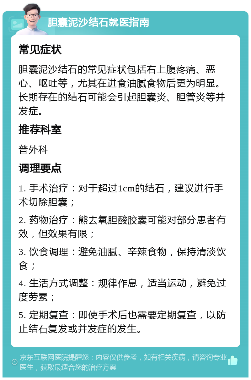 胆囊泥沙结石就医指南 常见症状 胆囊泥沙结石的常见症状包括右上腹疼痛、恶心、呕吐等，尤其在进食油腻食物后更为明显。长期存在的结石可能会引起胆囊炎、胆管炎等并发症。 推荐科室 普外科 调理要点 1. 手术治疗：对于超过1cm的结石，建议进行手术切除胆囊； 2. 药物治疗：熊去氧胆酸胶囊可能对部分患者有效，但效果有限； 3. 饮食调理：避免油腻、辛辣食物，保持清淡饮食； 4. 生活方式调整：规律作息，适当运动，避免过度劳累； 5. 定期复查：即使手术后也需要定期复查，以防止结石复发或并发症的发生。