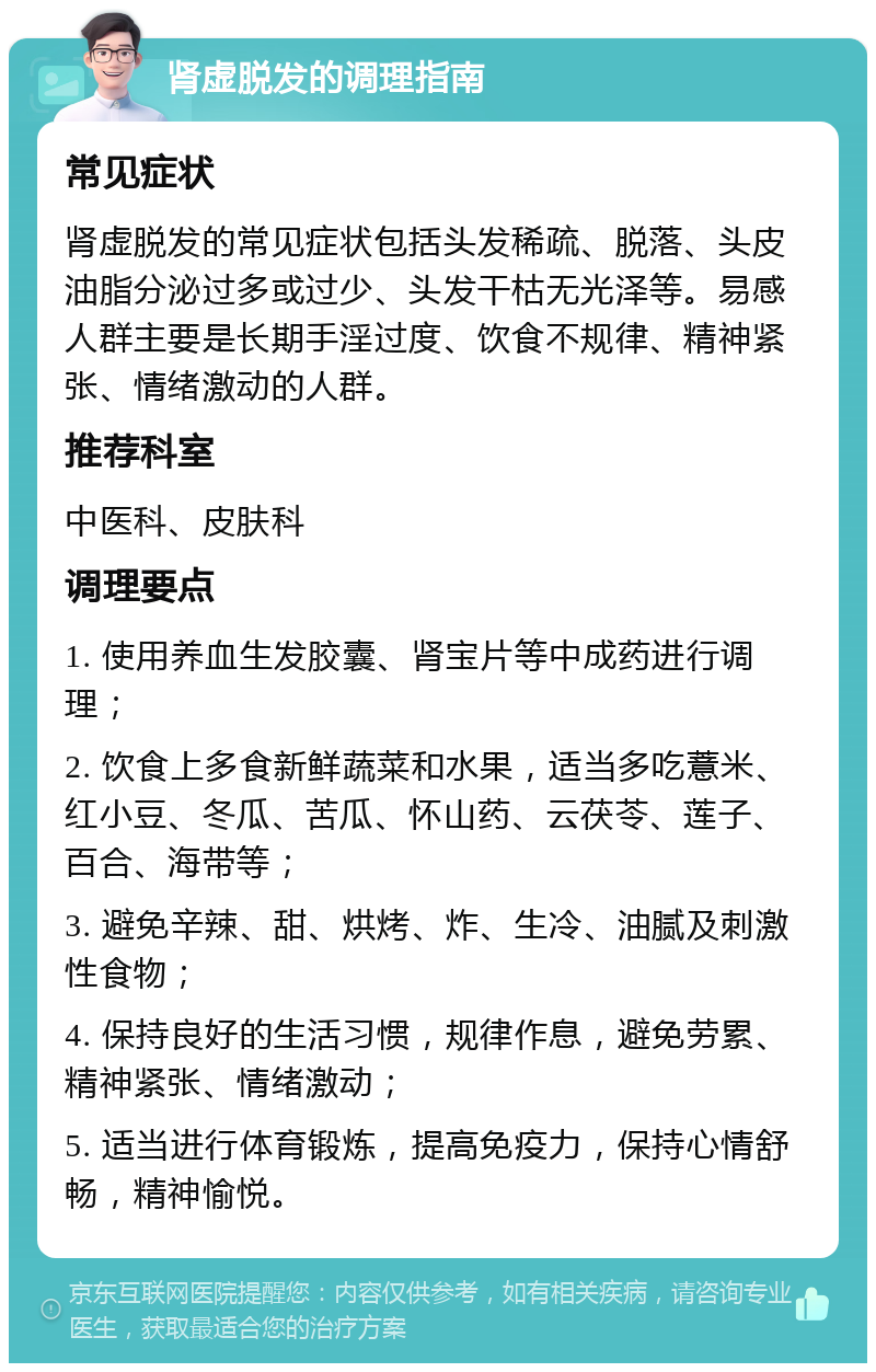 肾虚脱发的调理指南 常见症状 肾虚脱发的常见症状包括头发稀疏、脱落、头皮油脂分泌过多或过少、头发干枯无光泽等。易感人群主要是长期手淫过度、饮食不规律、精神紧张、情绪激动的人群。 推荐科室 中医科、皮肤科 调理要点 1. 使用养血生发胶囊、肾宝片等中成药进行调理； 2. 饮食上多食新鲜蔬菜和水果，适当多吃薏米、红小豆、冬瓜、苦瓜、怀山药、云茯苓、莲子、百合、海带等； 3. 避免辛辣、甜、烘烤、炸、生冷、油腻及刺激性食物； 4. 保持良好的生活习惯，规律作息，避免劳累、精神紧张、情绪激动； 5. 适当进行体育锻炼，提高免疫力，保持心情舒畅，精神愉悦。