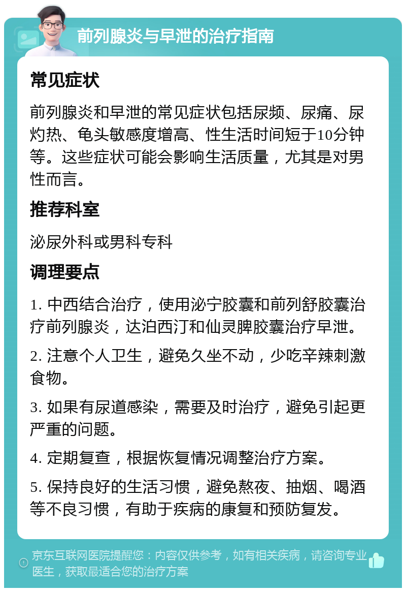 前列腺炎与早泄的治疗指南 常见症状 前列腺炎和早泄的常见症状包括尿频、尿痛、尿灼热、龟头敏感度增高、性生活时间短于10分钟等。这些症状可能会影响生活质量，尤其是对男性而言。 推荐科室 泌尿外科或男科专科 调理要点 1. 中西结合治疗，使用泌宁胶囊和前列舒胶囊治疗前列腺炎，达泊西汀和仙灵脾胶囊治疗早泄。 2. 注意个人卫生，避免久坐不动，少吃辛辣刺激食物。 3. 如果有尿道感染，需要及时治疗，避免引起更严重的问题。 4. 定期复查，根据恢复情况调整治疗方案。 5. 保持良好的生活习惯，避免熬夜、抽烟、喝酒等不良习惯，有助于疾病的康复和预防复发。