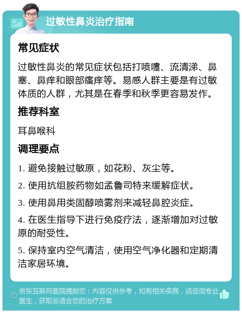 过敏性鼻炎治疗指南 常见症状 过敏性鼻炎的常见症状包括打喷嚏、流清涕、鼻塞、鼻痒和眼部瘙痒等。易感人群主要是有过敏体质的人群，尤其是在春季和秋季更容易发作。 推荐科室 耳鼻喉科 调理要点 1. 避免接触过敏原，如花粉、灰尘等。 2. 使用抗组胺药物如孟鲁司特来缓解症状。 3. 使用鼻用类固醇喷雾剂来减轻鼻腔炎症。 4. 在医生指导下进行免疫疗法，逐渐增加对过敏原的耐受性。 5. 保持室内空气清洁，使用空气净化器和定期清洁家居环境。