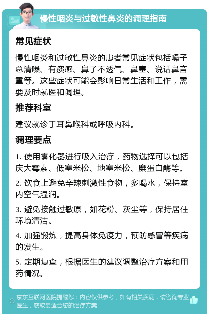 慢性咽炎与过敏性鼻炎的调理指南 常见症状 慢性咽炎和过敏性鼻炎的患者常见症状包括嗓子总清嗓、有痰感、鼻子不透气、鼻塞、说话鼻音重等。这些症状可能会影响日常生活和工作，需要及时就医和调理。 推荐科室 建议就诊于耳鼻喉科或呼吸内科。 调理要点 1. 使用雾化器进行吸入治疗，药物选择可以包括庆大霉素、低塞米松、地塞米松、糜蛋白酶等。 2. 饮食上避免辛辣刺激性食物，多喝水，保持室内空气湿润。 3. 避免接触过敏原，如花粉、灰尘等，保持居住环境清洁。 4. 加强锻炼，提高身体免疫力，预防感冒等疾病的发生。 5. 定期复查，根据医生的建议调整治疗方案和用药情况。