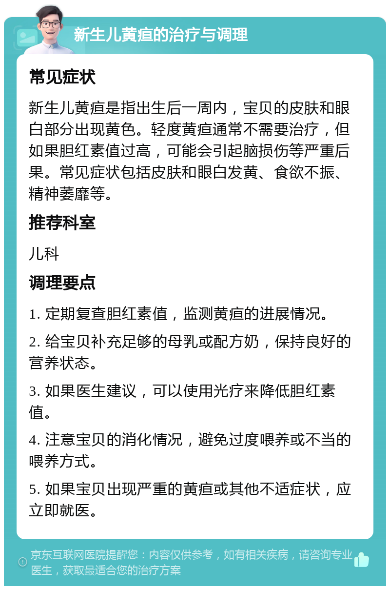 新生儿黄疸的治疗与调理 常见症状 新生儿黄疸是指出生后一周内，宝贝的皮肤和眼白部分出现黄色。轻度黄疸通常不需要治疗，但如果胆红素值过高，可能会引起脑损伤等严重后果。常见症状包括皮肤和眼白发黄、食欲不振、精神萎靡等。 推荐科室 儿科 调理要点 1. 定期复查胆红素值，监测黄疸的进展情况。 2. 给宝贝补充足够的母乳或配方奶，保持良好的营养状态。 3. 如果医生建议，可以使用光疗来降低胆红素值。 4. 注意宝贝的消化情况，避免过度喂养或不当的喂养方式。 5. 如果宝贝出现严重的黄疸或其他不适症状，应立即就医。