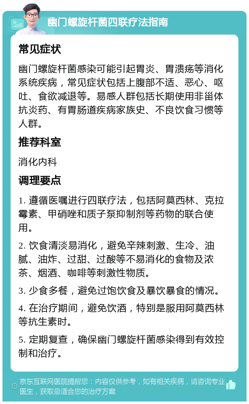 幽门螺旋杆菌四联疗法指南 常见症状 幽门螺旋杆菌感染可能引起胃炎、胃溃疡等消化系统疾病，常见症状包括上腹部不适、恶心、呕吐、食欲减退等。易感人群包括长期使用非甾体抗炎药、有胃肠道疾病家族史、不良饮食习惯等人群。 推荐科室 消化内科 调理要点 1. 遵循医嘱进行四联疗法，包括阿莫西林、克拉霉素、甲硝唑和质子泵抑制剂等药物的联合使用。 2. 饮食清淡易消化，避免辛辣刺激、生冷、油腻、油炸、过甜、过酸等不易消化的食物及浓茶、烟酒、咖啡等刺激性物质。 3. 少食多餐，避免过饱饮食及暴饮暴食的情况。 4. 在治疗期间，避免饮酒，特别是服用阿莫西林等抗生素时。 5. 定期复查，确保幽门螺旋杆菌感染得到有效控制和治疗。