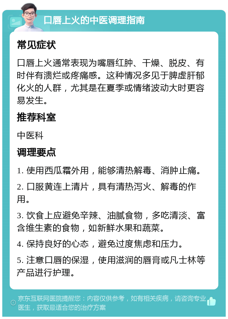 口唇上火的中医调理指南 常见症状 口唇上火通常表现为嘴唇红肿、干燥、脱皮、有时伴有溃烂或疼痛感。这种情况多见于脾虚肝郁化火的人群，尤其是在夏季或情绪波动大时更容易发生。 推荐科室 中医科 调理要点 1. 使用西瓜霜外用，能够清热解毒、消肿止痛。 2. 口服黄连上清片，具有清热泻火、解毒的作用。 3. 饮食上应避免辛辣、油腻食物，多吃清淡、富含维生素的食物，如新鲜水果和蔬菜。 4. 保持良好的心态，避免过度焦虑和压力。 5. 注意口唇的保湿，使用滋润的唇膏或凡士林等产品进行护理。