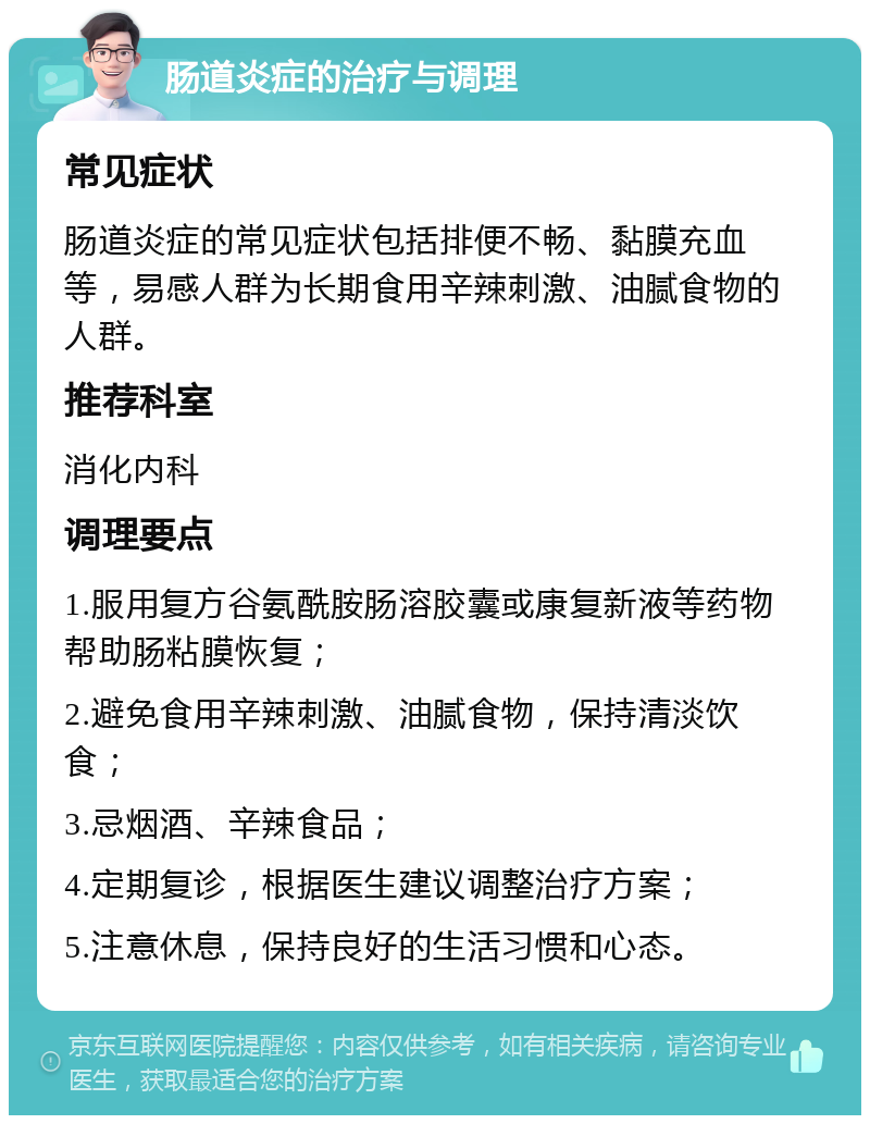 肠道炎症的治疗与调理 常见症状 肠道炎症的常见症状包括排便不畅、黏膜充血等，易感人群为长期食用辛辣刺激、油腻食物的人群。 推荐科室 消化内科 调理要点 1.服用复方谷氨酰胺肠溶胶囊或康复新液等药物帮助肠粘膜恢复； 2.避免食用辛辣刺激、油腻食物，保持清淡饮食； 3.忌烟酒、辛辣食品； 4.定期复诊，根据医生建议调整治疗方案； 5.注意休息，保持良好的生活习惯和心态。