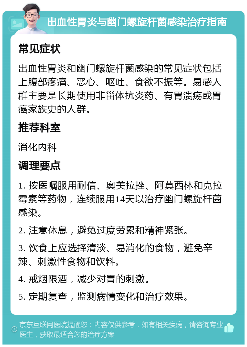 出血性胃炎与幽门螺旋杆菌感染治疗指南 常见症状 出血性胃炎和幽门螺旋杆菌感染的常见症状包括上腹部疼痛、恶心、呕吐、食欲不振等。易感人群主要是长期使用非甾体抗炎药、有胃溃疡或胃癌家族史的人群。 推荐科室 消化内科 调理要点 1. 按医嘱服用耐信、奥美拉挫、阿莫西林和克拉霉素等药物，连续服用14天以治疗幽门螺旋杆菌感染。 2. 注意休息，避免过度劳累和精神紧张。 3. 饮食上应选择清淡、易消化的食物，避免辛辣、刺激性食物和饮料。 4. 戒烟限酒，减少对胃的刺激。 5. 定期复查，监测病情变化和治疗效果。