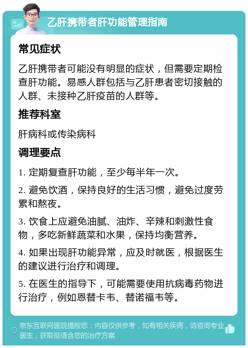 乙肝携带者肝功能管理指南 常见症状 乙肝携带者可能没有明显的症状，但需要定期检查肝功能。易感人群包括与乙肝患者密切接触的人群、未接种乙肝疫苗的人群等。 推荐科室 肝病科或传染病科 调理要点 1. 定期复查肝功能，至少每半年一次。 2. 避免饮酒，保持良好的生活习惯，避免过度劳累和熬夜。 3. 饮食上应避免油腻、油炸、辛辣和刺激性食物，多吃新鲜蔬菜和水果，保持均衡营养。 4. 如果出现肝功能异常，应及时就医，根据医生的建议进行治疗和调理。 5. 在医生的指导下，可能需要使用抗病毒药物进行治疗，例如恩替卡韦、替诺福韦等。