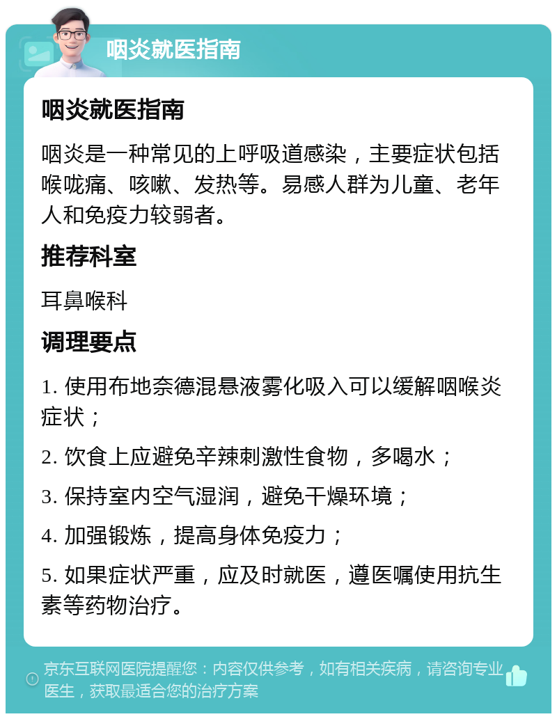 咽炎就医指南 咽炎就医指南 咽炎是一种常见的上呼吸道感染，主要症状包括喉咙痛、咳嗽、发热等。易感人群为儿童、老年人和免疫力较弱者。 推荐科室 耳鼻喉科 调理要点 1. 使用布地奈德混悬液雾化吸入可以缓解咽喉炎症状； 2. 饮食上应避免辛辣刺激性食物，多喝水； 3. 保持室内空气湿润，避免干燥环境； 4. 加强锻炼，提高身体免疫力； 5. 如果症状严重，应及时就医，遵医嘱使用抗生素等药物治疗。