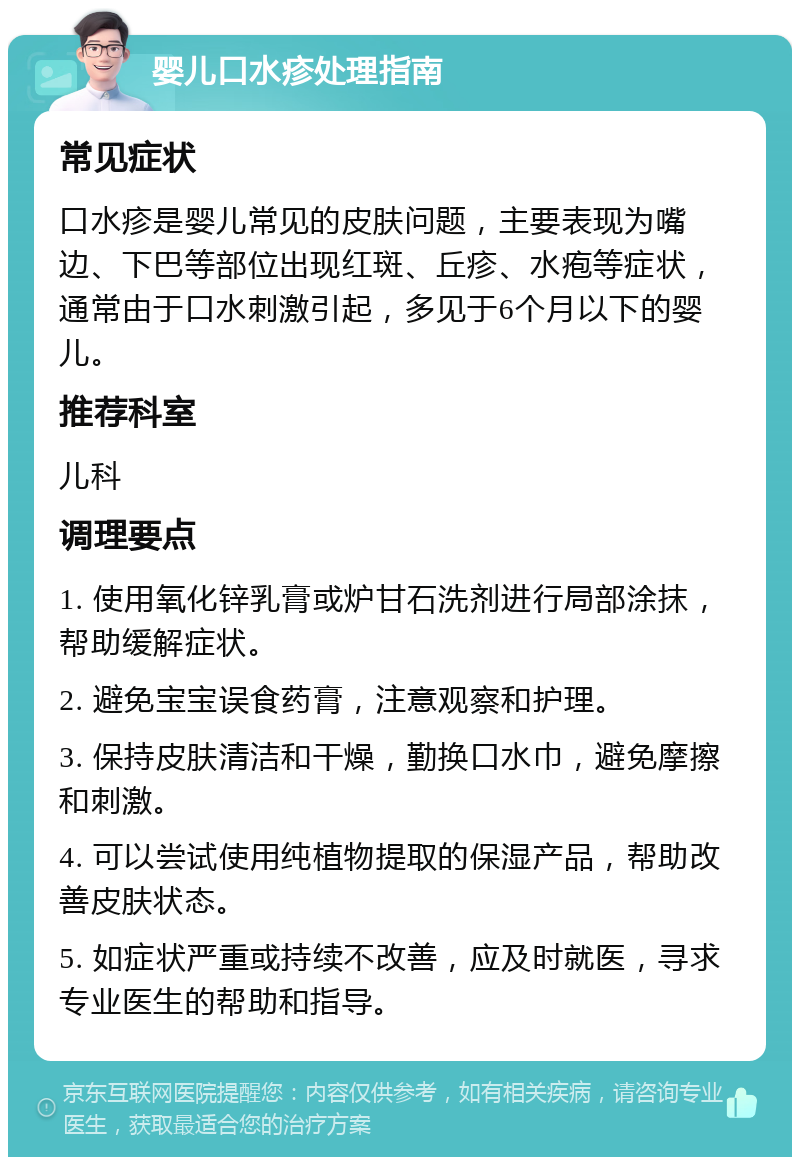 婴儿口水疹处理指南 常见症状 口水疹是婴儿常见的皮肤问题，主要表现为嘴边、下巴等部位出现红斑、丘疹、水疱等症状，通常由于口水刺激引起，多见于6个月以下的婴儿。 推荐科室 儿科 调理要点 1. 使用氧化锌乳膏或炉甘石洗剂进行局部涂抹，帮助缓解症状。 2. 避免宝宝误食药膏，注意观察和护理。 3. 保持皮肤清洁和干燥，勤换口水巾，避免摩擦和刺激。 4. 可以尝试使用纯植物提取的保湿产品，帮助改善皮肤状态。 5. 如症状严重或持续不改善，应及时就医，寻求专业医生的帮助和指导。