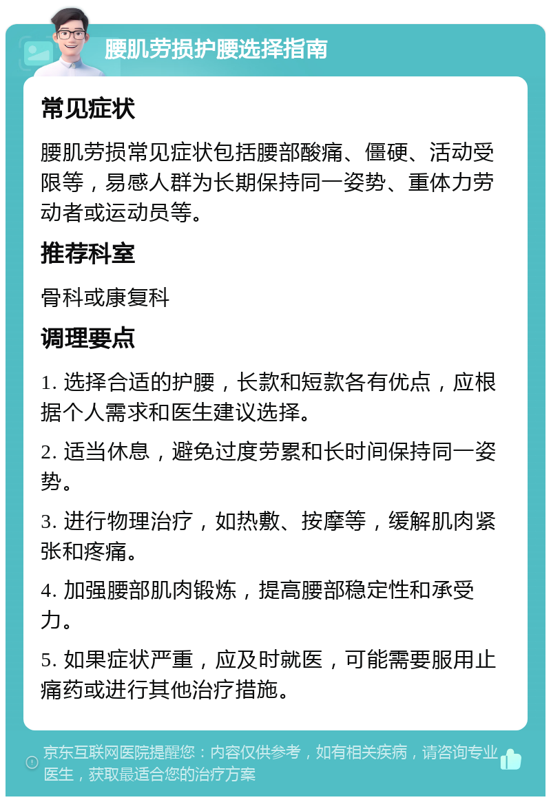 腰肌劳损护腰选择指南 常见症状 腰肌劳损常见症状包括腰部酸痛、僵硬、活动受限等，易感人群为长期保持同一姿势、重体力劳动者或运动员等。 推荐科室 骨科或康复科 调理要点 1. 选择合适的护腰，长款和短款各有优点，应根据个人需求和医生建议选择。 2. 适当休息，避免过度劳累和长时间保持同一姿势。 3. 进行物理治疗，如热敷、按摩等，缓解肌肉紧张和疼痛。 4. 加强腰部肌肉锻炼，提高腰部稳定性和承受力。 5. 如果症状严重，应及时就医，可能需要服用止痛药或进行其他治疗措施。