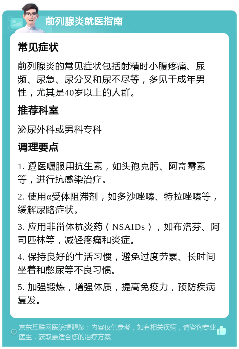 前列腺炎就医指南 常见症状 前列腺炎的常见症状包括射精时小腹疼痛、尿频、尿急、尿分叉和尿不尽等，多见于成年男性，尤其是40岁以上的人群。 推荐科室 泌尿外科或男科专科 调理要点 1. 遵医嘱服用抗生素，如头孢克肟、阿奇霉素等，进行抗感染治疗。 2. 使用α受体阻滞剂，如多沙唑嗪、特拉唑嗪等，缓解尿路症状。 3. 应用非甾体抗炎药（NSAIDs），如布洛芬、阿司匹林等，减轻疼痛和炎症。 4. 保持良好的生活习惯，避免过度劳累、长时间坐着和憋尿等不良习惯。 5. 加强锻炼，增强体质，提高免疫力，预防疾病复发。