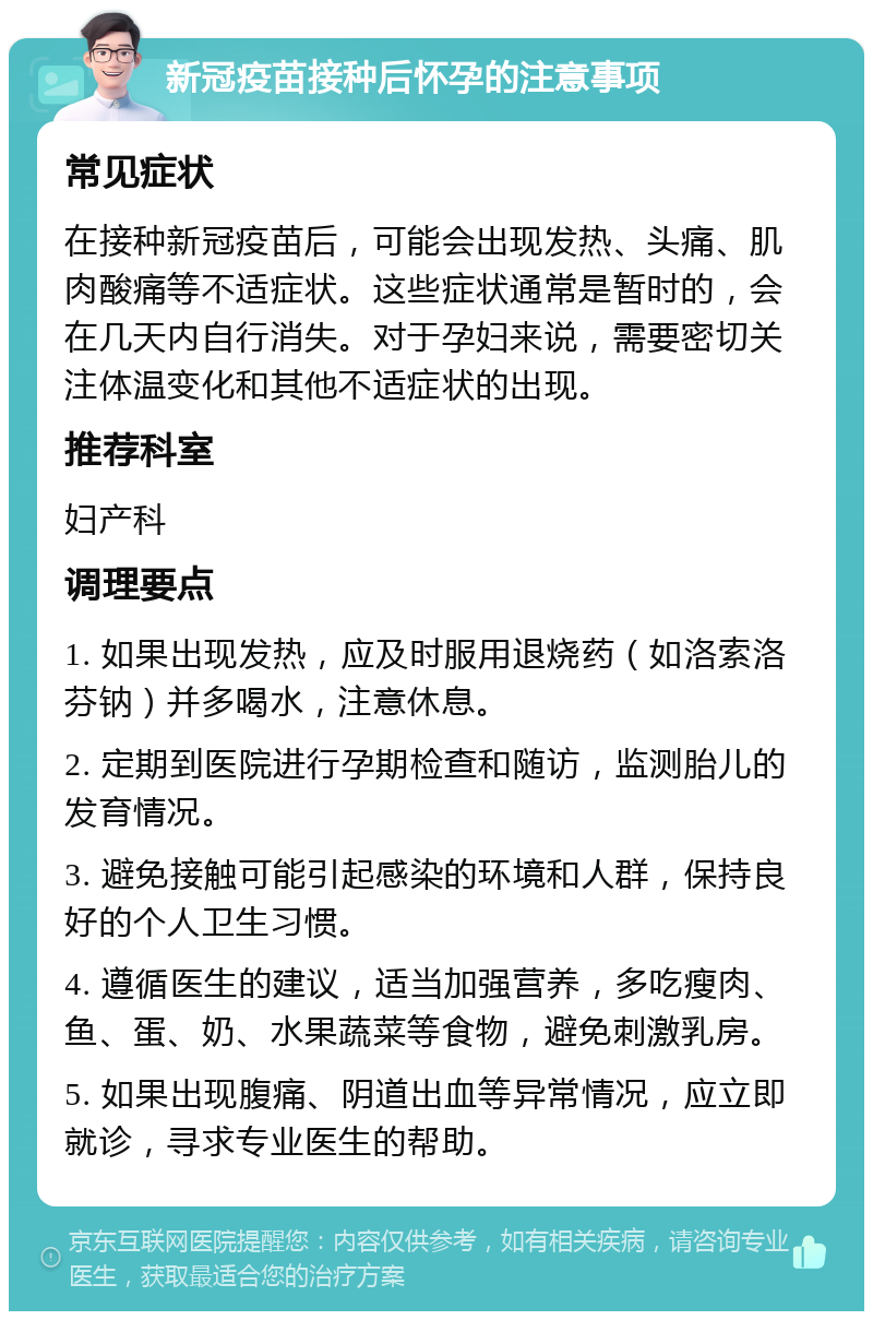 新冠疫苗接种后怀孕的注意事项 常见症状 在接种新冠疫苗后，可能会出现发热、头痛、肌肉酸痛等不适症状。这些症状通常是暂时的，会在几天内自行消失。对于孕妇来说，需要密切关注体温变化和其他不适症状的出现。 推荐科室 妇产科 调理要点 1. 如果出现发热，应及时服用退烧药（如洛索洛芬钠）并多喝水，注意休息。 2. 定期到医院进行孕期检查和随访，监测胎儿的发育情况。 3. 避免接触可能引起感染的环境和人群，保持良好的个人卫生习惯。 4. 遵循医生的建议，适当加强营养，多吃瘦肉、鱼、蛋、奶、水果蔬菜等食物，避免刺激乳房。 5. 如果出现腹痛、阴道出血等异常情况，应立即就诊，寻求专业医生的帮助。