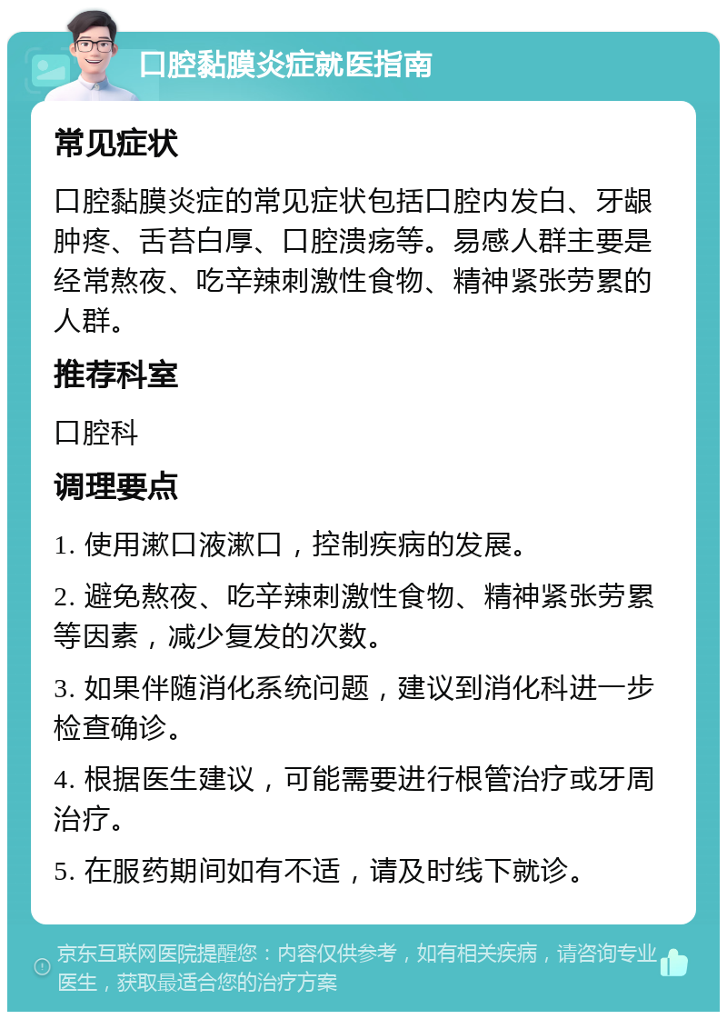 口腔黏膜炎症就医指南 常见症状 口腔黏膜炎症的常见症状包括口腔内发白、牙龈肿疼、舌苔白厚、口腔溃疡等。易感人群主要是经常熬夜、吃辛辣刺激性食物、精神紧张劳累的人群。 推荐科室 口腔科 调理要点 1. 使用漱口液漱口，控制疾病的发展。 2. 避免熬夜、吃辛辣刺激性食物、精神紧张劳累等因素，减少复发的次数。 3. 如果伴随消化系统问题，建议到消化科进一步检查确诊。 4. 根据医生建议，可能需要进行根管治疗或牙周治疗。 5. 在服药期间如有不适，请及时线下就诊。