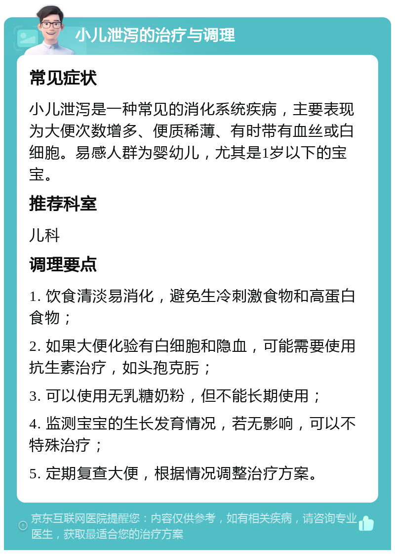 小儿泄泻的治疗与调理 常见症状 小儿泄泻是一种常见的消化系统疾病，主要表现为大便次数增多、便质稀薄、有时带有血丝或白细胞。易感人群为婴幼儿，尤其是1岁以下的宝宝。 推荐科室 儿科 调理要点 1. 饮食清淡易消化，避免生冷刺激食物和高蛋白食物； 2. 如果大便化验有白细胞和隐血，可能需要使用抗生素治疗，如头孢克肟； 3. 可以使用无乳糖奶粉，但不能长期使用； 4. 监测宝宝的生长发育情况，若无影响，可以不特殊治疗； 5. 定期复查大便，根据情况调整治疗方案。