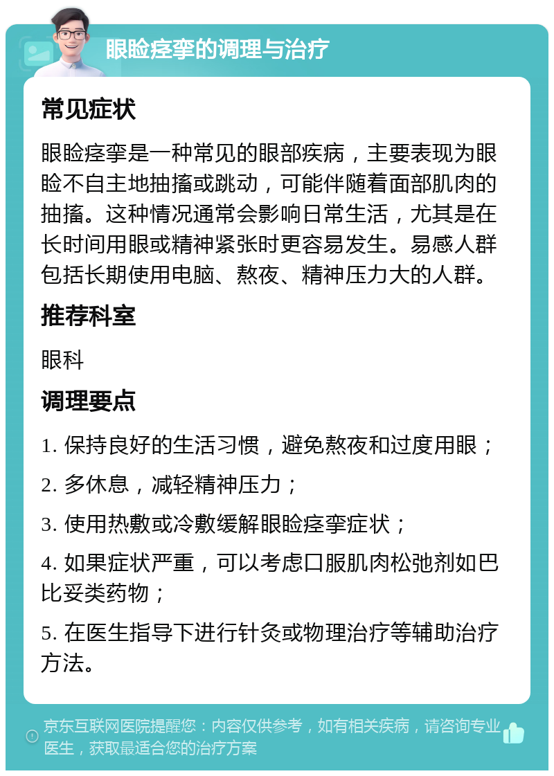 眼睑痉挛的调理与治疗 常见症状 眼睑痉挛是一种常见的眼部疾病，主要表现为眼睑不自主地抽搐或跳动，可能伴随着面部肌肉的抽搐。这种情况通常会影响日常生活，尤其是在长时间用眼或精神紧张时更容易发生。易感人群包括长期使用电脑、熬夜、精神压力大的人群。 推荐科室 眼科 调理要点 1. 保持良好的生活习惯，避免熬夜和过度用眼； 2. 多休息，减轻精神压力； 3. 使用热敷或冷敷缓解眼睑痉挛症状； 4. 如果症状严重，可以考虑口服肌肉松弛剂如巴比妥类药物； 5. 在医生指导下进行针灸或物理治疗等辅助治疗方法。