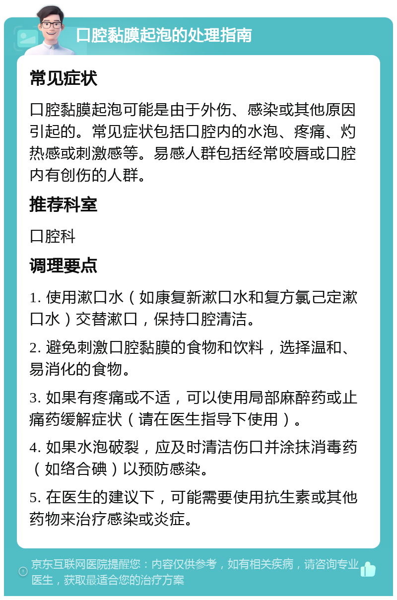 口腔黏膜起泡的处理指南 常见症状 口腔黏膜起泡可能是由于外伤、感染或其他原因引起的。常见症状包括口腔内的水泡、疼痛、灼热感或刺激感等。易感人群包括经常咬唇或口腔内有创伤的人群。 推荐科室 口腔科 调理要点 1. 使用漱口水（如康复新漱口水和复方氯己定漱口水）交替漱口，保持口腔清洁。 2. 避免刺激口腔黏膜的食物和饮料，选择温和、易消化的食物。 3. 如果有疼痛或不适，可以使用局部麻醉药或止痛药缓解症状（请在医生指导下使用）。 4. 如果水泡破裂，应及时清洁伤口并涂抹消毒药（如络合碘）以预防感染。 5. 在医生的建议下，可能需要使用抗生素或其他药物来治疗感染或炎症。