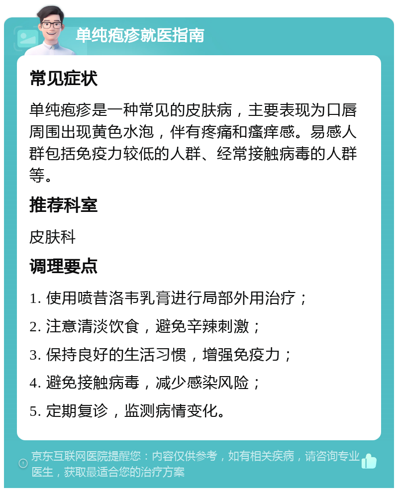 单纯疱疹就医指南 常见症状 单纯疱疹是一种常见的皮肤病，主要表现为口唇周围出现黄色水泡，伴有疼痛和瘙痒感。易感人群包括免疫力较低的人群、经常接触病毒的人群等。 推荐科室 皮肤科 调理要点 1. 使用喷昔洛韦乳膏进行局部外用治疗； 2. 注意清淡饮食，避免辛辣刺激； 3. 保持良好的生活习惯，增强免疫力； 4. 避免接触病毒，减少感染风险； 5. 定期复诊，监测病情变化。