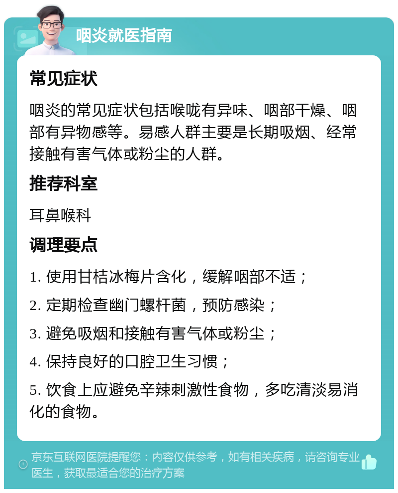 咽炎就医指南 常见症状 咽炎的常见症状包括喉咙有异味、咽部干燥、咽部有异物感等。易感人群主要是长期吸烟、经常接触有害气体或粉尘的人群。 推荐科室 耳鼻喉科 调理要点 1. 使用甘桔冰梅片含化，缓解咽部不适； 2. 定期检查幽门螺杆菌，预防感染； 3. 避免吸烟和接触有害气体或粉尘； 4. 保持良好的口腔卫生习惯； 5. 饮食上应避免辛辣刺激性食物，多吃清淡易消化的食物。