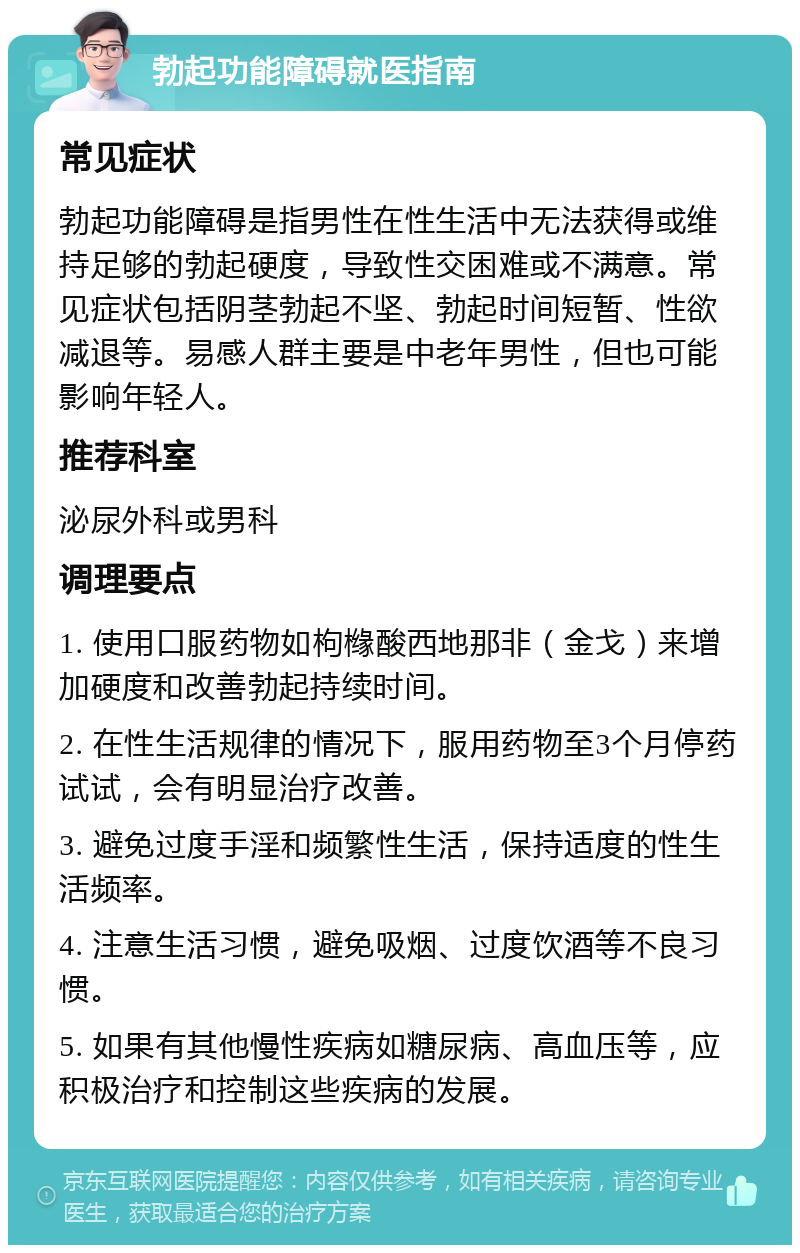 勃起功能障碍就医指南 常见症状 勃起功能障碍是指男性在性生活中无法获得或维持足够的勃起硬度，导致性交困难或不满意。常见症状包括阴茎勃起不坚、勃起时间短暂、性欲减退等。易感人群主要是中老年男性，但也可能影响年轻人。 推荐科室 泌尿外科或男科 调理要点 1. 使用口服药物如枸橼酸西地那非（金戈）来增加硬度和改善勃起持续时间。 2. 在性生活规律的情况下，服用药物至3个月停药试试，会有明显治疗改善。 3. 避免过度手淫和频繁性生活，保持适度的性生活频率。 4. 注意生活习惯，避免吸烟、过度饮酒等不良习惯。 5. 如果有其他慢性疾病如糖尿病、高血压等，应积极治疗和控制这些疾病的发展。