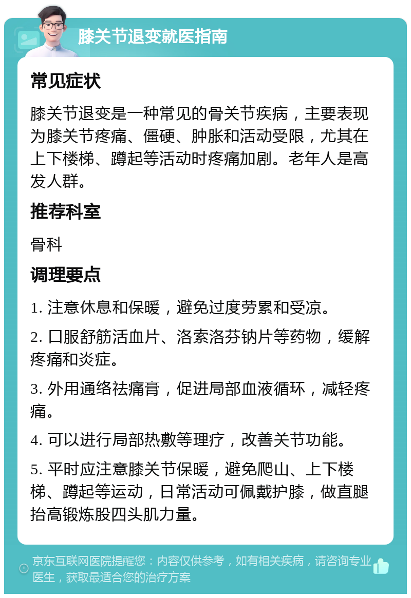 膝关节退变就医指南 常见症状 膝关节退变是一种常见的骨关节疾病，主要表现为膝关节疼痛、僵硬、肿胀和活动受限，尤其在上下楼梯、蹲起等活动时疼痛加剧。老年人是高发人群。 推荐科室 骨科 调理要点 1. 注意休息和保暖，避免过度劳累和受凉。 2. 口服舒筋活血片、洛索洛芬钠片等药物，缓解疼痛和炎症。 3. 外用通络祛痛膏，促进局部血液循环，减轻疼痛。 4. 可以进行局部热敷等理疗，改善关节功能。 5. 平时应注意膝关节保暖，避免爬山、上下楼梯、蹲起等运动，日常活动可佩戴护膝，做直腿抬高锻炼股四头肌力量。