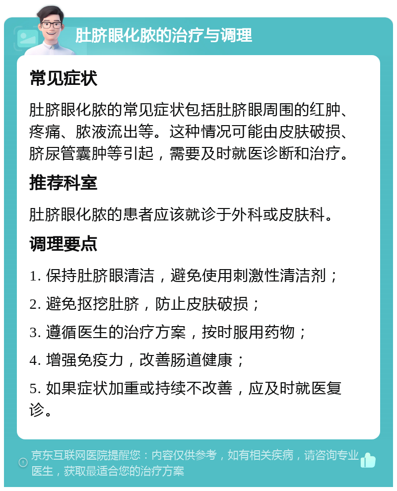 肚脐眼化脓的治疗与调理 常见症状 肚脐眼化脓的常见症状包括肚脐眼周围的红肿、疼痛、脓液流出等。这种情况可能由皮肤破损、脐尿管囊肿等引起，需要及时就医诊断和治疗。 推荐科室 肚脐眼化脓的患者应该就诊于外科或皮肤科。 调理要点 1. 保持肚脐眼清洁，避免使用刺激性清洁剂； 2. 避免抠挖肚脐，防止皮肤破损； 3. 遵循医生的治疗方案，按时服用药物； 4. 增强免疫力，改善肠道健康； 5. 如果症状加重或持续不改善，应及时就医复诊。