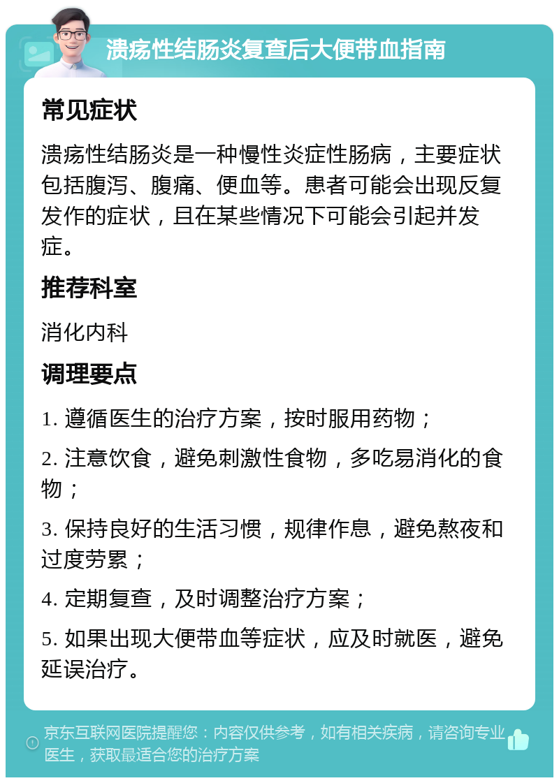 溃疡性结肠炎复查后大便带血指南 常见症状 溃疡性结肠炎是一种慢性炎症性肠病，主要症状包括腹泻、腹痛、便血等。患者可能会出现反复发作的症状，且在某些情况下可能会引起并发症。 推荐科室 消化内科 调理要点 1. 遵循医生的治疗方案，按时服用药物； 2. 注意饮食，避免刺激性食物，多吃易消化的食物； 3. 保持良好的生活习惯，规律作息，避免熬夜和过度劳累； 4. 定期复查，及时调整治疗方案； 5. 如果出现大便带血等症状，应及时就医，避免延误治疗。