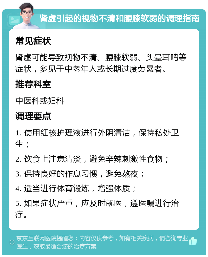 肾虚引起的视物不清和腰膝软弱的调理指南 常见症状 肾虚可能导致视物不清、腰膝软弱、头晕耳鸣等症状，多见于中老年人或长期过度劳累者。 推荐科室 中医科或妇科 调理要点 1. 使用红核护理液进行外阴清洁，保持私处卫生； 2. 饮食上注意清淡，避免辛辣刺激性食物； 3. 保持良好的作息习惯，避免熬夜； 4. 适当进行体育锻炼，增强体质； 5. 如果症状严重，应及时就医，遵医嘱进行治疗。