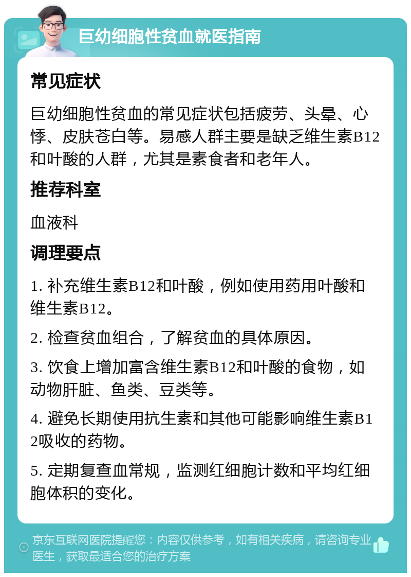 巨幼细胞性贫血就医指南 常见症状 巨幼细胞性贫血的常见症状包括疲劳、头晕、心悸、皮肤苍白等。易感人群主要是缺乏维生素B12和叶酸的人群，尤其是素食者和老年人。 推荐科室 血液科 调理要点 1. 补充维生素B12和叶酸，例如使用药用叶酸和维生素B12。 2. 检查贫血组合，了解贫血的具体原因。 3. 饮食上增加富含维生素B12和叶酸的食物，如动物肝脏、鱼类、豆类等。 4. 避免长期使用抗生素和其他可能影响维生素B12吸收的药物。 5. 定期复查血常规，监测红细胞计数和平均红细胞体积的变化。