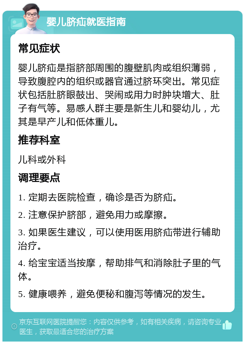 婴儿脐疝就医指南 常见症状 婴儿脐疝是指脐部周围的腹壁肌肉或组织薄弱，导致腹腔内的组织或器官通过脐环突出。常见症状包括肚脐眼鼓出、哭闹或用力时肿块增大、肚子有气等。易感人群主要是新生儿和婴幼儿，尤其是早产儿和低体重儿。 推荐科室 儿科或外科 调理要点 1. 定期去医院检查，确诊是否为脐疝。 2. 注意保护脐部，避免用力或摩擦。 3. 如果医生建议，可以使用医用脐疝带进行辅助治疗。 4. 给宝宝适当按摩，帮助排气和消除肚子里的气体。 5. 健康喂养，避免便秘和腹泻等情况的发生。