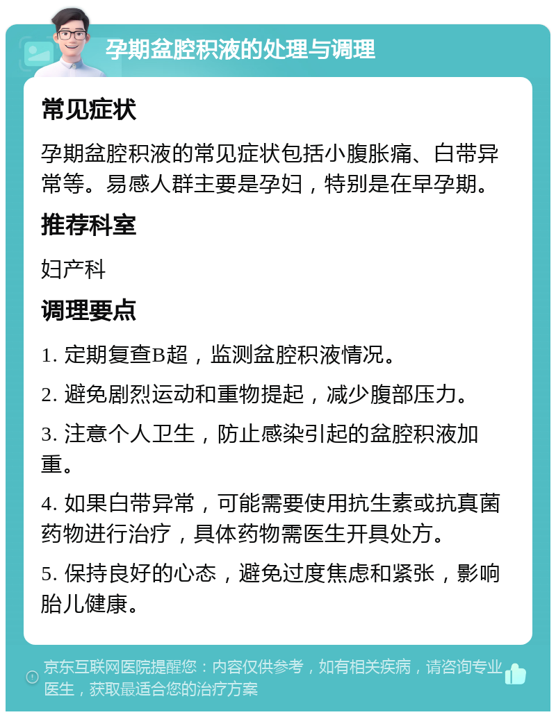 孕期盆腔积液的处理与调理 常见症状 孕期盆腔积液的常见症状包括小腹胀痛、白带异常等。易感人群主要是孕妇，特别是在早孕期。 推荐科室 妇产科 调理要点 1. 定期复查B超，监测盆腔积液情况。 2. 避免剧烈运动和重物提起，减少腹部压力。 3. 注意个人卫生，防止感染引起的盆腔积液加重。 4. 如果白带异常，可能需要使用抗生素或抗真菌药物进行治疗，具体药物需医生开具处方。 5. 保持良好的心态，避免过度焦虑和紧张，影响胎儿健康。