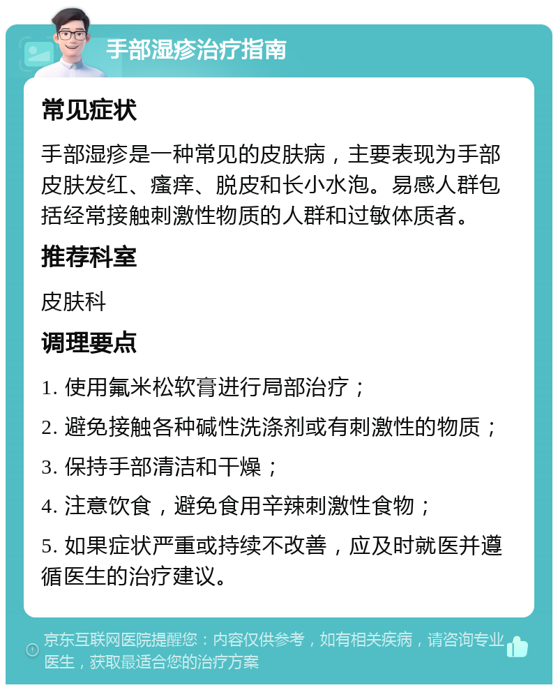 手部湿疹治疗指南 常见症状 手部湿疹是一种常见的皮肤病，主要表现为手部皮肤发红、瘙痒、脱皮和长小水泡。易感人群包括经常接触刺激性物质的人群和过敏体质者。 推荐科室 皮肤科 调理要点 1. 使用氟米松软膏进行局部治疗； 2. 避免接触各种碱性洗涤剂或有刺激性的物质； 3. 保持手部清洁和干燥； 4. 注意饮食，避免食用辛辣刺激性食物； 5. 如果症状严重或持续不改善，应及时就医并遵循医生的治疗建议。