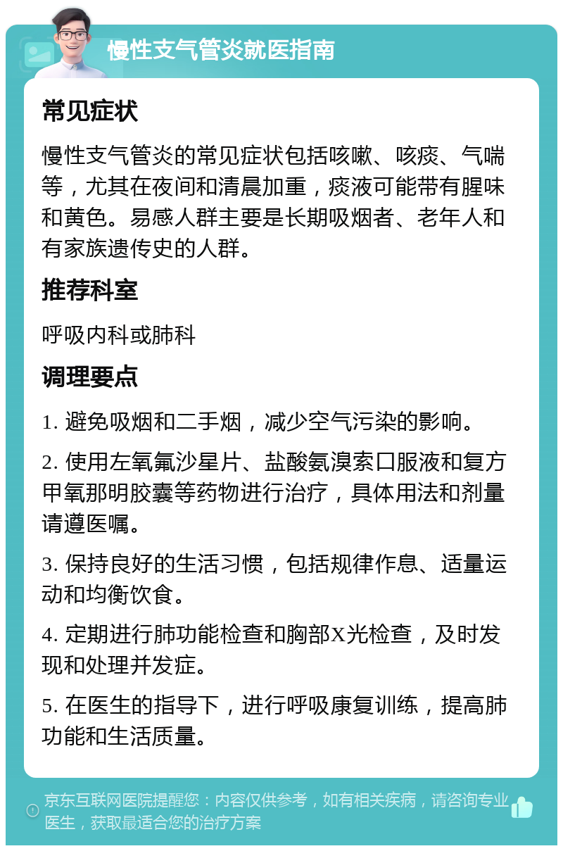 慢性支气管炎就医指南 常见症状 慢性支气管炎的常见症状包括咳嗽、咳痰、气喘等，尤其在夜间和清晨加重，痰液可能带有腥味和黄色。易感人群主要是长期吸烟者、老年人和有家族遗传史的人群。 推荐科室 呼吸内科或肺科 调理要点 1. 避免吸烟和二手烟，减少空气污染的影响。 2. 使用左氧氟沙星片、盐酸氨溴索口服液和复方甲氧那明胶囊等药物进行治疗，具体用法和剂量请遵医嘱。 3. 保持良好的生活习惯，包括规律作息、适量运动和均衡饮食。 4. 定期进行肺功能检查和胸部X光检查，及时发现和处理并发症。 5. 在医生的指导下，进行呼吸康复训练，提高肺功能和生活质量。