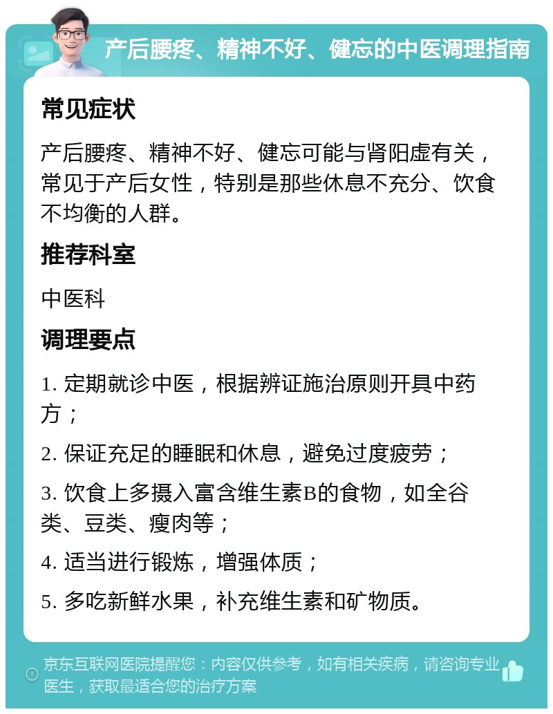 产后腰疼、精神不好、健忘的中医调理指南 常见症状 产后腰疼、精神不好、健忘可能与肾阳虚有关，常见于产后女性，特别是那些休息不充分、饮食不均衡的人群。 推荐科室 中医科 调理要点 1. 定期就诊中医，根据辨证施治原则开具中药方； 2. 保证充足的睡眠和休息，避免过度疲劳； 3. 饮食上多摄入富含维生素B的食物，如全谷类、豆类、瘦肉等； 4. 适当进行锻炼，增强体质； 5. 多吃新鲜水果，补充维生素和矿物质。