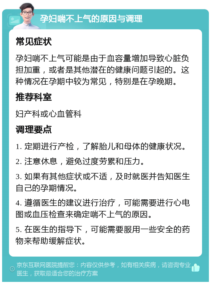 孕妇喘不上气的原因与调理 常见症状 孕妇喘不上气可能是由于血容量增加导致心脏负担加重，或者是其他潜在的健康问题引起的。这种情况在孕期中较为常见，特别是在孕晚期。 推荐科室 妇产科或心血管科 调理要点 1. 定期进行产检，了解胎儿和母体的健康状况。 2. 注意休息，避免过度劳累和压力。 3. 如果有其他症状或不适，及时就医并告知医生自己的孕期情况。 4. 遵循医生的建议进行治疗，可能需要进行心电图或血压检查来确定喘不上气的原因。 5. 在医生的指导下，可能需要服用一些安全的药物来帮助缓解症状。