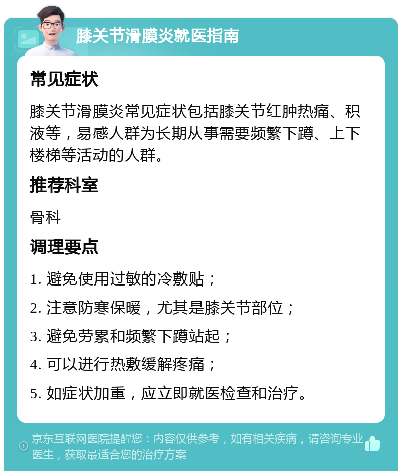 膝关节滑膜炎就医指南 常见症状 膝关节滑膜炎常见症状包括膝关节红肿热痛、积液等，易感人群为长期从事需要频繁下蹲、上下楼梯等活动的人群。 推荐科室 骨科 调理要点 1. 避免使用过敏的冷敷贴； 2. 注意防寒保暖，尤其是膝关节部位； 3. 避免劳累和频繁下蹲站起； 4. 可以进行热敷缓解疼痛； 5. 如症状加重，应立即就医检查和治疗。