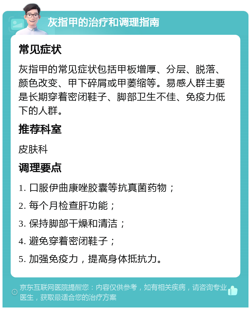 灰指甲的治疗和调理指南 常见症状 灰指甲的常见症状包括甲板增厚、分层、脱落、颜色改变、甲下碎屑或甲萎缩等。易感人群主要是长期穿着密闭鞋子、脚部卫生不佳、免疫力低下的人群。 推荐科室 皮肤科 调理要点 1. 口服伊曲康唑胶囊等抗真菌药物； 2. 每个月检查肝功能； 3. 保持脚部干燥和清洁； 4. 避免穿着密闭鞋子； 5. 加强免疫力，提高身体抵抗力。