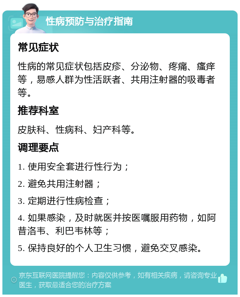 性病预防与治疗指南 常见症状 性病的常见症状包括皮疹、分泌物、疼痛、瘙痒等，易感人群为性活跃者、共用注射器的吸毒者等。 推荐科室 皮肤科、性病科、妇产科等。 调理要点 1. 使用安全套进行性行为； 2. 避免共用注射器； 3. 定期进行性病检查； 4. 如果感染，及时就医并按医嘱服用药物，如阿昔洛韦、利巴韦林等； 5. 保持良好的个人卫生习惯，避免交叉感染。