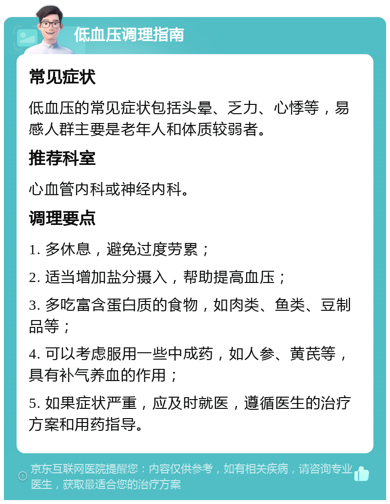 低血压调理指南 常见症状 低血压的常见症状包括头晕、乏力、心悸等，易感人群主要是老年人和体质较弱者。 推荐科室 心血管内科或神经内科。 调理要点 1. 多休息，避免过度劳累； 2. 适当增加盐分摄入，帮助提高血压； 3. 多吃富含蛋白质的食物，如肉类、鱼类、豆制品等； 4. 可以考虑服用一些中成药，如人参、黄芪等，具有补气养血的作用； 5. 如果症状严重，应及时就医，遵循医生的治疗方案和用药指导。