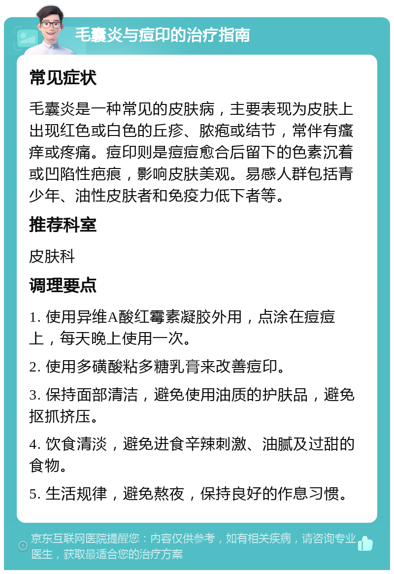 毛囊炎与痘印的治疗指南 常见症状 毛囊炎是一种常见的皮肤病，主要表现为皮肤上出现红色或白色的丘疹、脓疱或结节，常伴有瘙痒或疼痛。痘印则是痘痘愈合后留下的色素沉着或凹陷性疤痕，影响皮肤美观。易感人群包括青少年、油性皮肤者和免疫力低下者等。 推荐科室 皮肤科 调理要点 1. 使用异维A酸红霉素凝胶外用，点涂在痘痘上，每天晚上使用一次。 2. 使用多磺酸粘多糖乳膏来改善痘印。 3. 保持面部清洁，避免使用油质的护肤品，避免抠抓挤压。 4. 饮食清淡，避免进食辛辣刺激、油腻及过甜的食物。 5. 生活规律，避免熬夜，保持良好的作息习惯。