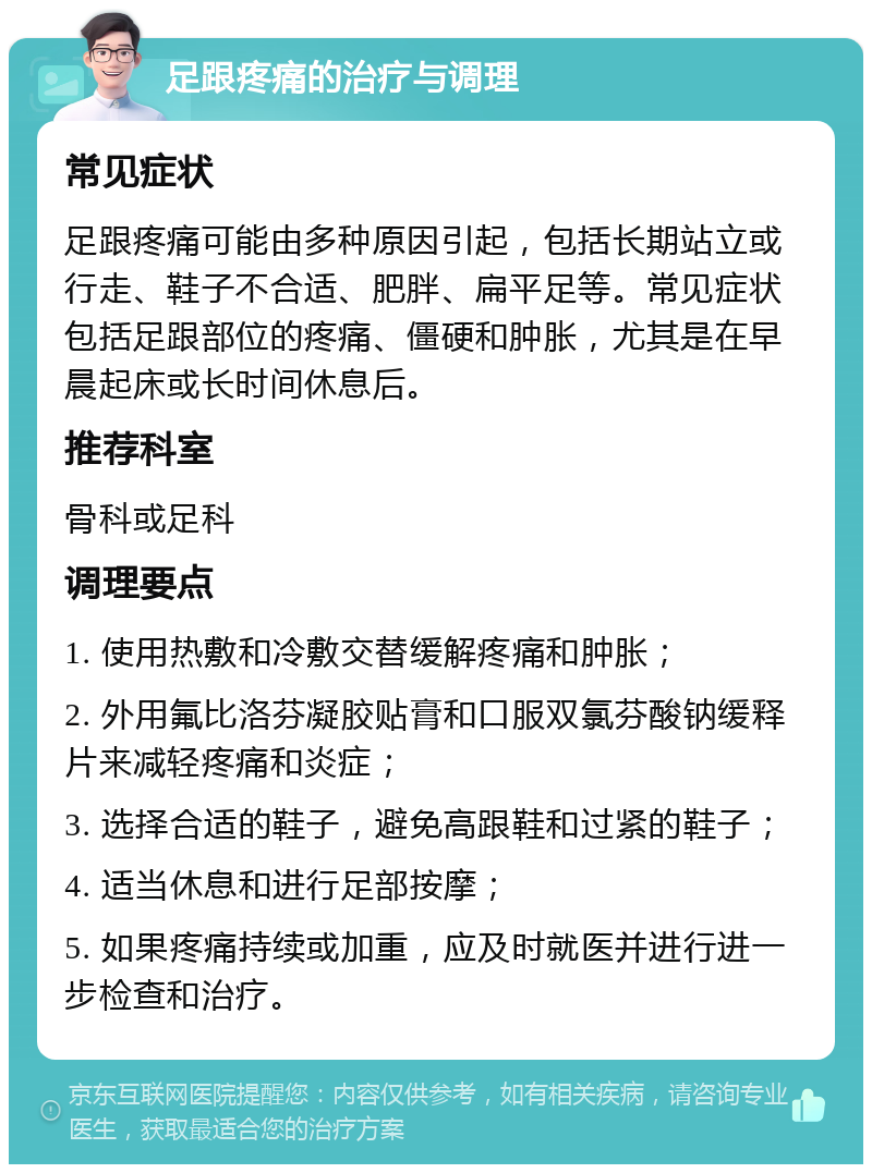 足跟疼痛的治疗与调理 常见症状 足跟疼痛可能由多种原因引起，包括长期站立或行走、鞋子不合适、肥胖、扁平足等。常见症状包括足跟部位的疼痛、僵硬和肿胀，尤其是在早晨起床或长时间休息后。 推荐科室 骨科或足科 调理要点 1. 使用热敷和冷敷交替缓解疼痛和肿胀； 2. 外用氟比洛芬凝胶贴膏和口服双氯芬酸钠缓释片来减轻疼痛和炎症； 3. 选择合适的鞋子，避免高跟鞋和过紧的鞋子； 4. 适当休息和进行足部按摩； 5. 如果疼痛持续或加重，应及时就医并进行进一步检查和治疗。