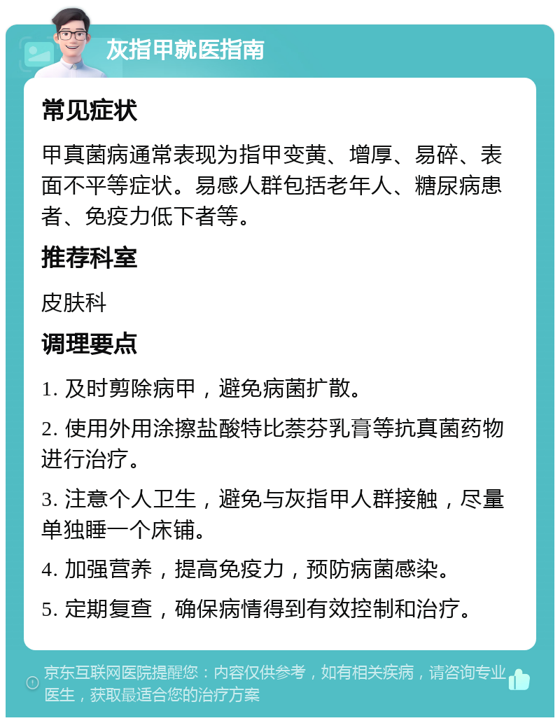 灰指甲就医指南 常见症状 甲真菌病通常表现为指甲变黄、增厚、易碎、表面不平等症状。易感人群包括老年人、糖尿病患者、免疫力低下者等。 推荐科室 皮肤科 调理要点 1. 及时剪除病甲，避免病菌扩散。 2. 使用外用涂擦盐酸特比萘芬乳膏等抗真菌药物进行治疗。 3. 注意个人卫生，避免与灰指甲人群接触，尽量单独睡一个床铺。 4. 加强营养，提高免疫力，预防病菌感染。 5. 定期复查，确保病情得到有效控制和治疗。