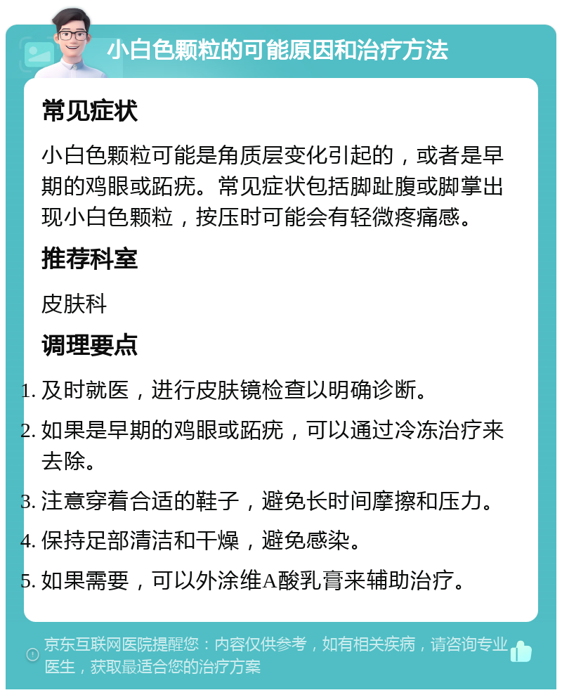 小白色颗粒的可能原因和治疗方法 常见症状 小白色颗粒可能是角质层变化引起的，或者是早期的鸡眼或跖疣。常见症状包括脚趾腹或脚掌出现小白色颗粒，按压时可能会有轻微疼痛感。 推荐科室 皮肤科 调理要点 及时就医，进行皮肤镜检查以明确诊断。 如果是早期的鸡眼或跖疣，可以通过冷冻治疗来去除。 注意穿着合适的鞋子，避免长时间摩擦和压力。 保持足部清洁和干燥，避免感染。 如果需要，可以外涂维A酸乳膏来辅助治疗。