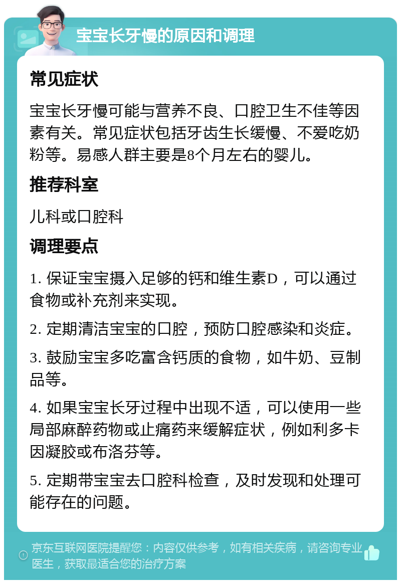 宝宝长牙慢的原因和调理 常见症状 宝宝长牙慢可能与营养不良、口腔卫生不佳等因素有关。常见症状包括牙齿生长缓慢、不爱吃奶粉等。易感人群主要是8个月左右的婴儿。 推荐科室 儿科或口腔科 调理要点 1. 保证宝宝摄入足够的钙和维生素D，可以通过食物或补充剂来实现。 2. 定期清洁宝宝的口腔，预防口腔感染和炎症。 3. 鼓励宝宝多吃富含钙质的食物，如牛奶、豆制品等。 4. 如果宝宝长牙过程中出现不适，可以使用一些局部麻醉药物或止痛药来缓解症状，例如利多卡因凝胶或布洛芬等。 5. 定期带宝宝去口腔科检查，及时发现和处理可能存在的问题。