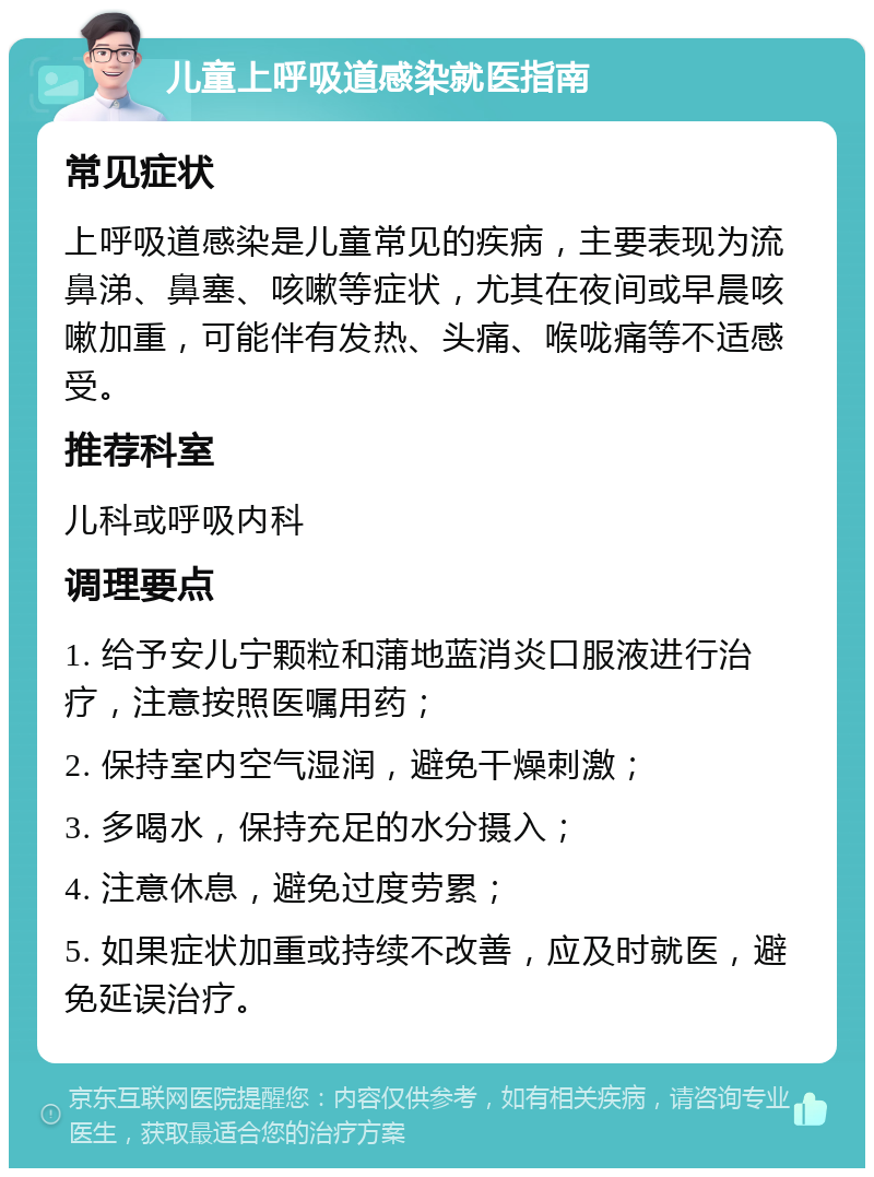 儿童上呼吸道感染就医指南 常见症状 上呼吸道感染是儿童常见的疾病，主要表现为流鼻涕、鼻塞、咳嗽等症状，尤其在夜间或早晨咳嗽加重，可能伴有发热、头痛、喉咙痛等不适感受。 推荐科室 儿科或呼吸内科 调理要点 1. 给予安儿宁颗粒和蒲地蓝消炎口服液进行治疗，注意按照医嘱用药； 2. 保持室内空气湿润，避免干燥刺激； 3. 多喝水，保持充足的水分摄入； 4. 注意休息，避免过度劳累； 5. 如果症状加重或持续不改善，应及时就医，避免延误治疗。