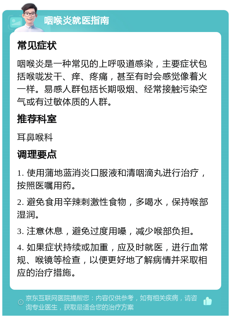 咽喉炎就医指南 常见症状 咽喉炎是一种常见的上呼吸道感染，主要症状包括喉咙发干、痒、疼痛，甚至有时会感觉像着火一样。易感人群包括长期吸烟、经常接触污染空气或有过敏体质的人群。 推荐科室 耳鼻喉科 调理要点 1. 使用蒲地蓝消炎口服液和清咽滴丸进行治疗，按照医嘱用药。 2. 避免食用辛辣刺激性食物，多喝水，保持喉部湿润。 3. 注意休息，避免过度用嗓，减少喉部负担。 4. 如果症状持续或加重，应及时就医，进行血常规、喉镜等检查，以便更好地了解病情并采取相应的治疗措施。