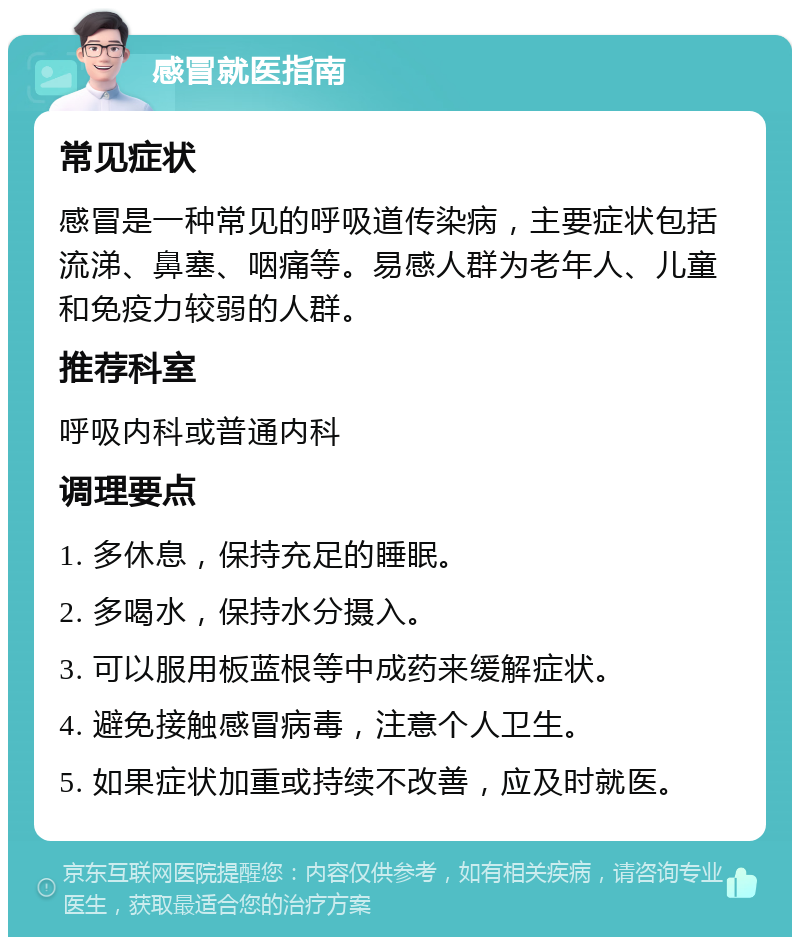 感冒就医指南 常见症状 感冒是一种常见的呼吸道传染病，主要症状包括流涕、鼻塞、咽痛等。易感人群为老年人、儿童和免疫力较弱的人群。 推荐科室 呼吸内科或普通内科 调理要点 1. 多休息，保持充足的睡眠。 2. 多喝水，保持水分摄入。 3. 可以服用板蓝根等中成药来缓解症状。 4. 避免接触感冒病毒，注意个人卫生。 5. 如果症状加重或持续不改善，应及时就医。