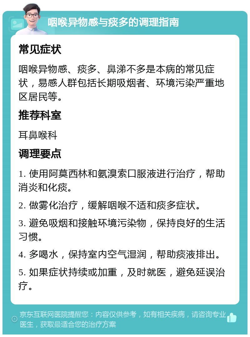 咽喉异物感与痰多的调理指南 常见症状 咽喉异物感、痰多、鼻涕不多是本病的常见症状，易感人群包括长期吸烟者、环境污染严重地区居民等。 推荐科室 耳鼻喉科 调理要点 1. 使用阿莫西林和氨溴索口服液进行治疗，帮助消炎和化痰。 2. 做雾化治疗，缓解咽喉不适和痰多症状。 3. 避免吸烟和接触环境污染物，保持良好的生活习惯。 4. 多喝水，保持室内空气湿润，帮助痰液排出。 5. 如果症状持续或加重，及时就医，避免延误治疗。